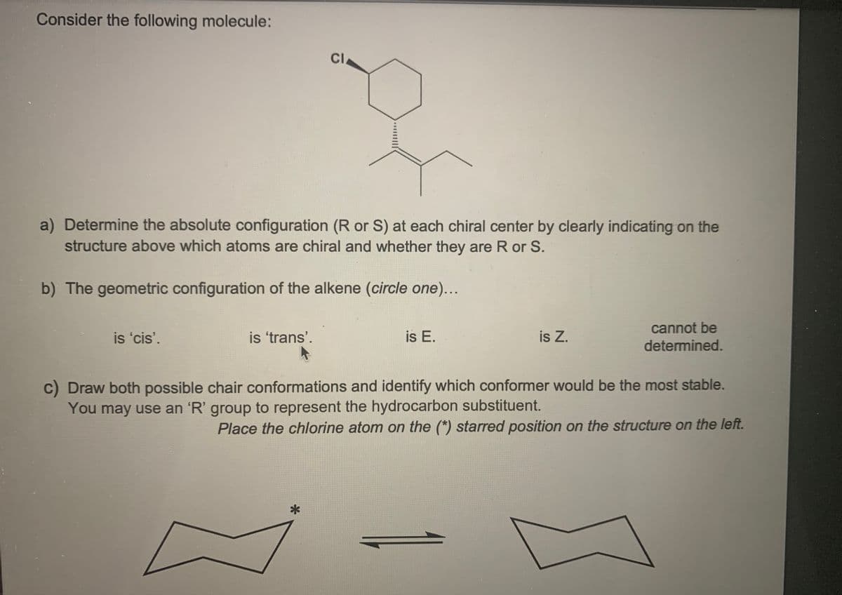 Consider the following molecule:
CI
a) Determine the absolute configuration (R or S) at each chiral center by clearly indicating on the
structure above which atoms are chiral and whether they are R or S.
b) The geometric configuration of the alkene (circle one)...
cannot be
is 'cis'.
is 'trans'.
is E.
is Z.
determined.
C) Draw both possible chair conformations and identify which conformer would be the most stable.
You may use an 'R' group to represent the hydrocarbon substituent.
Place the chlorine atom on the (*) starred position on the structure on the left.
