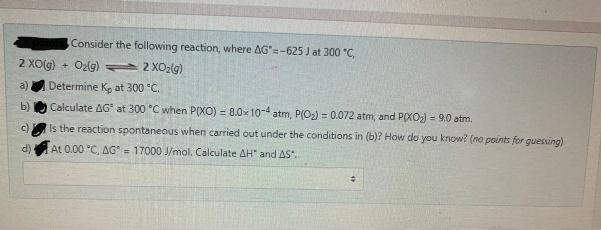 Consider the following reaction, where AG =-625 J at 300 C,
2 XOG)
+ Oz(g) 2 X02(g)
a) Determine K, at 300 °C.
b) Calculate AG° at 300 °C when P(XO) = 8.0x10-4 atm, P(O2) = 0.072 atm, and P(XO2) = 9.0 atm.
%3D
c)Is the reaction spontaneous when carried out under the conditions in (b)? How do you know? (no points for guessing)
d) At 0.00 °C, AG" = 17000 J/mol. Calculate AH and AS.

