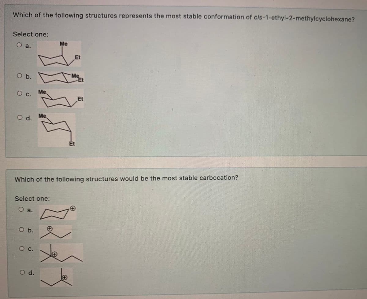 Which of the following structures represents the most stable conformation of cis-1-ethyl-2-methylcyclohexane?
Select one:
Me
O a.
Et
O b.
c.
Me.
Et
d.
Me
Et
Which of the following structures would be the most stable carbocation?
Select one:
O a.
O b.
Ос.
O d.
