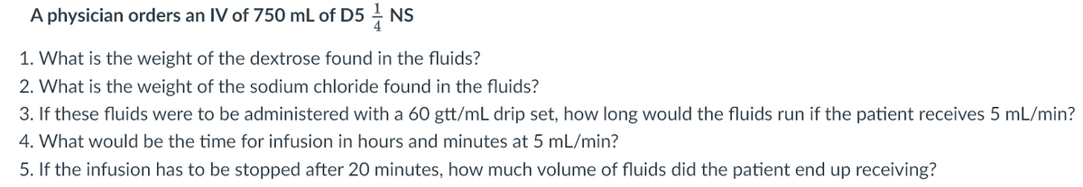 A physician orders an IV of 750 mL of D5NS
1. What is the weight of the dextrose found in the fluids?
2. What is the weight of the sodium chloride found in the fluids?
3. If these fluids were to be administered with a 60 gtt/mL drip set, how long would the fluids run if the patient receives 5 mL/min?
4. What would be the time for infusion in hours and minutes at 5 mL/min?
5. If the infusion has to be stopped after 20 minutes, how much volume of fluids did the patient end up receiving?
