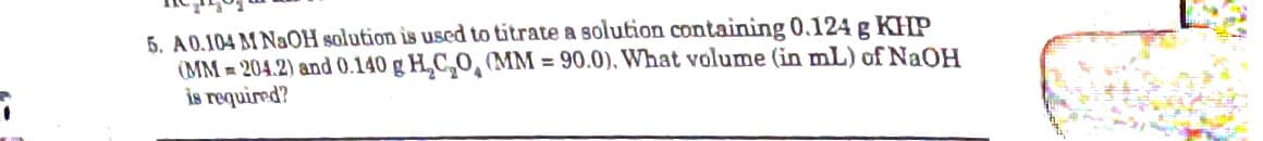 5. A0.104 M NAOH solution is used to titrate a solution containing 0.124 g KHP
(MM = 204.2) and 0.140 g H,C,0, (MM = 90.0), What volume (in mL) of NAOH
is required?
