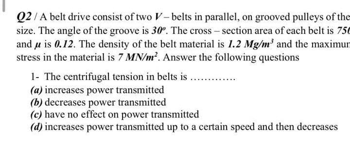 Q2/ A belt drive consist of two V-belts in parallel, on grooved pulleys of the
size. The angle of the groove is 30°. The cross – section area of each belt is 750
and u is 0.12. The density of the belt material is 1.2 Mg/m' and the maximun
stress in the material is 7 MN/m?. Answer the following questions
1- The centrifugal tension in belts is
(a) increases power transmitted
(b) decreases power transmitted
(c) have no effect on power transmitted
(d) increases power transmitted up to a certain speed and then decreases
