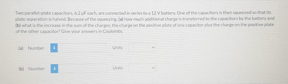 Two parallel-plate capacitors, 6.2 µF each, are connected in series to a 12 V battery. One of the capacitors is then squeezed so that its
plate separation is halved. Because of the squeezing, (a) how much additional charge is transferred to the capacitors by the battery and
(b) what is the increase in the sum of the charges: the charge on the positive plate of one capacitor plus the charge on the positive plate
of the other capacitor? Give your answers in Coulombs.
(a) Number
i
Units
(b) Number
Units
