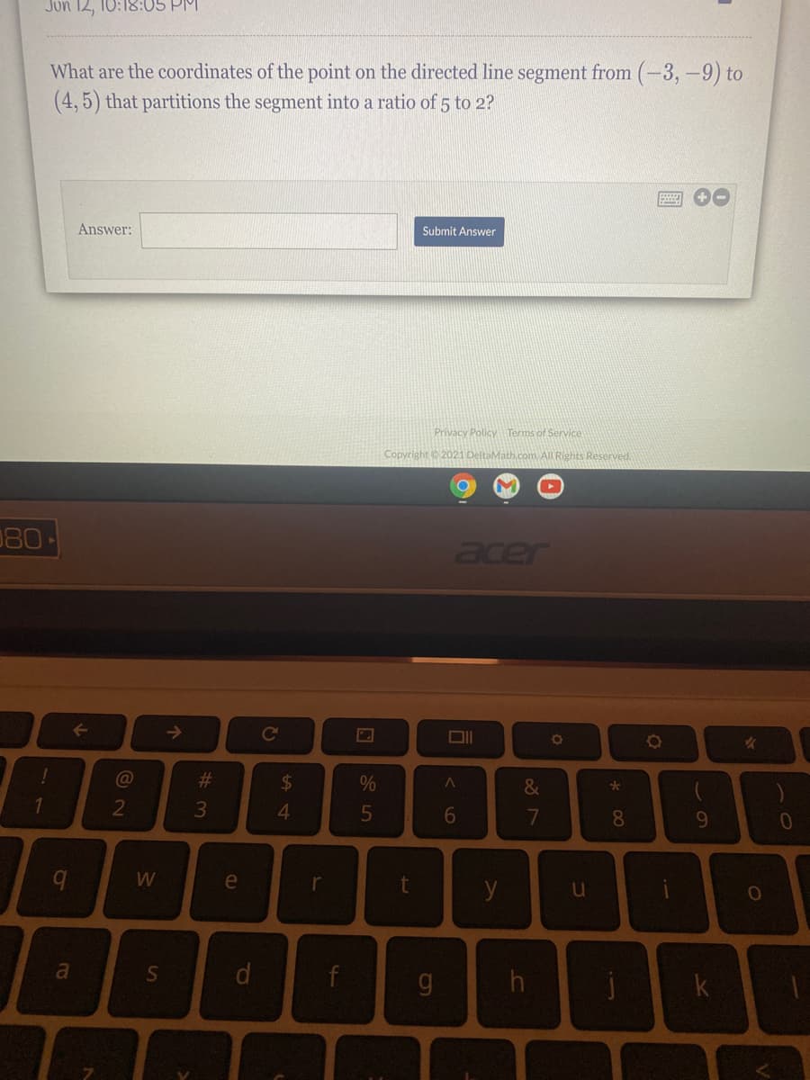 Jon 12, 10:18:05 PM
What are the coordinates of the point on the directed line segment from (-3,-9) to
(4, 5) that partitions the segment into a ratio of 5 to 2?
Answer:
Submit Answer
Privacy Policy Terms of Service
Copyright 2021 Deltal
All Rights Reserved.
080
acer
Co
%23
%24
&
6
7
8.
9
W
e
r
y
u
a
h
1J
t.
dl
个
