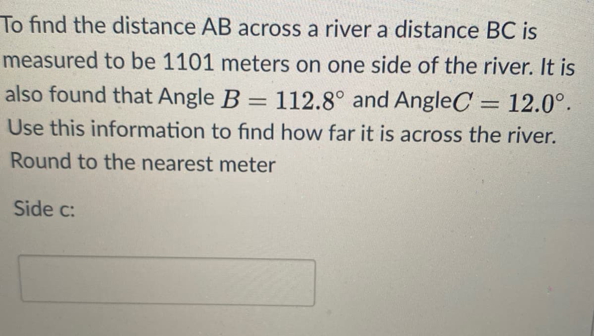 To find the distance AB across a river a distance BC is
measured to be 1101 meters on one side of the river. It is
also found that Angle B = 112.8° and AngleC = 12.0°.
Use this information to find how far it is across the river.
Round to the nearest meter
Side c:
