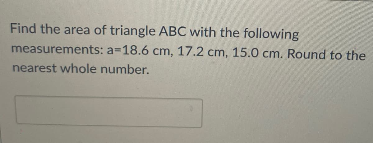 Find the area of triangle ABC with the following
measurements: a=18.6 cm, 17.2 cm, 15.0 cm. Round to the
nearest whole number.
