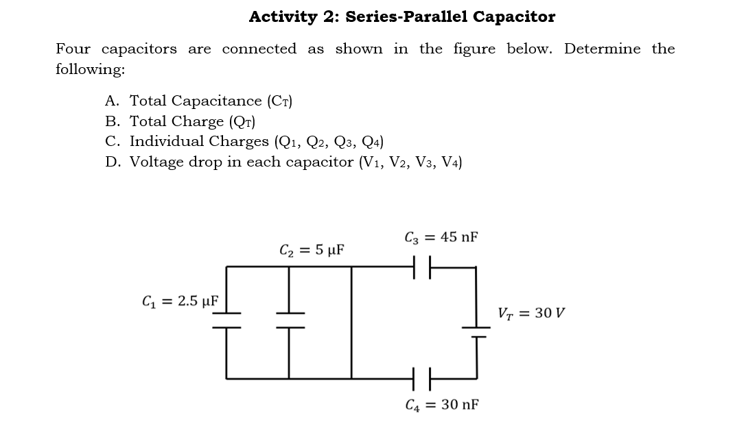 Activity 2: Series-Parallel Capacitor
Four capacitors are connected as shown in the figure below. Determine the
following:
A. Total Capacitance (CT)
B. Total Charge (QT)
C. Individual Charges (Q1, Q2, Q3, Q4)
D. Voltage drop in each capacitor (V1, V2, V3, V4)
C3 = 45 nF
C2 = 5 µF
C1 = 2.5 µF
Vr = 30 V
C4 = 30 nF
