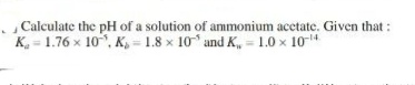 Calculate the pH of a solution of ammonium acetate. Given that :
K = 1.76 x 10 , K- 1.8 x 10 and K, = 1.0 x 10-4
