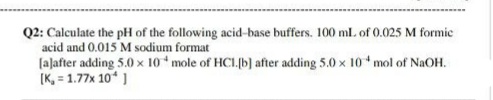 Q2: Calculate the pH of the following acid-base buffers. 100 ml. of 0.025 M formic
acid and 0.015 M sodium format
[aļafter adding 5.0 x 10 mole of HCL.(b] after adding 5.0 x 10 mol of NaOH.
[K, = 1.77x 10 ]
