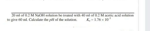 20 ml of 0.2 M NAOH solution be treated with 40 ml of 0.2 M acetic acid solution
to give 60 ml. Calculate the pH of the solution.
K, = 1.76 x 10 s
