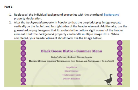 Part 6
1. Replace all the individual background properties with the shorthand background
property declaration.
2. Alter the background property in header so that the purpledot.png image repeats
vertically on the far left and far right sides of the header element. Additionally, use the
gooseshadow.png image so that it renders in the bottom right corner of the header
element. Hint: the background property can handle multiple image URLS. When
completed, your header element should look like the image below:
Black Goose Bistro • Summer Menu
Baker's Corner, Seekonk, Massachusetts
HoUrs: MONDAY THROUGH THURSDAY: 11 to 9, FRIDAY AND SATURDAY; 11 to midnight
Appetizers
Main Courses
Traditional Toasts
Dessert Selection
