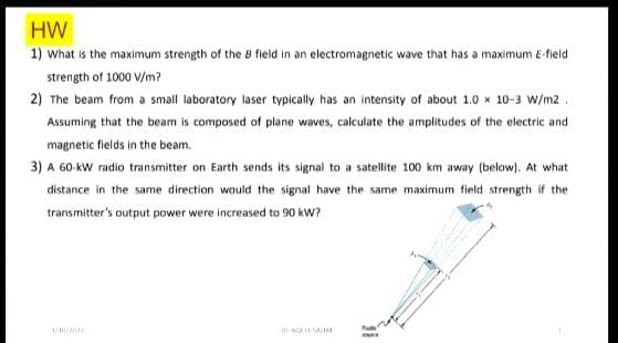 HW
1) what is the maximum strength of the 8 field in an electromagnetic wave that has a maximum E-field
strength of 1000 V/m?
2) The beam from a small laboratory laser typically has an intensity of about 1.0 x 10-3 W/m2 .
Assuming that the beam is composed of plane waves, calculate the amplitudes of the electric and
magnetic fields in the beam.
3) A 60-kW radio transmitter on Earth sends its signal to a satellite 100 km away (below). At what
distance in the same direction would the signal have the same maximum field strength if the
transmitter's output power were increased to 90 kW?
