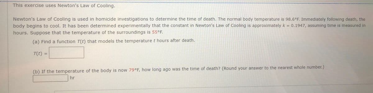 This exercise uses Newton's Law of Cooling.
Newton's Law of Cooling is used in homicide investigations to determine the time of death. The normal body temperature is 98.6°F. Immediately following death, the
body begins to cool. It has been determined experimentally that the constant in Newton's Law of Cooling is approximately k = 0.1947, assuming time is measured in
hours. Suppose that the temperature of the surroundings is 55°F.
(a) Find a function T(t) that models the temperature t hours after death.
T(t) =
%3D
(b) If the temperature of the body is now 79°F, how long ago was the time of death? (Round your answer to the nearest whole number.)
hr

