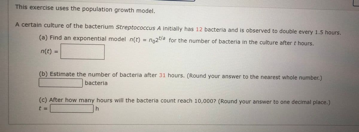 This exercise uses the population growth model.
A certain culture of the bacterium Streptococcus A initially has 12 bacteria and is observed to double every 1.5 hours.
(a) Find an exponential model n(t) = no2 for the number of bacteria in the culture after t hours.
%3D
n(t)
(b) Estimate the number of bacteria after 31 hours. (Round your answer to the nearest whole number.)
bacteria
(c) After how many hours will the bacteria count reach 10,000? (Round your answer to one decimal place.)
h.
