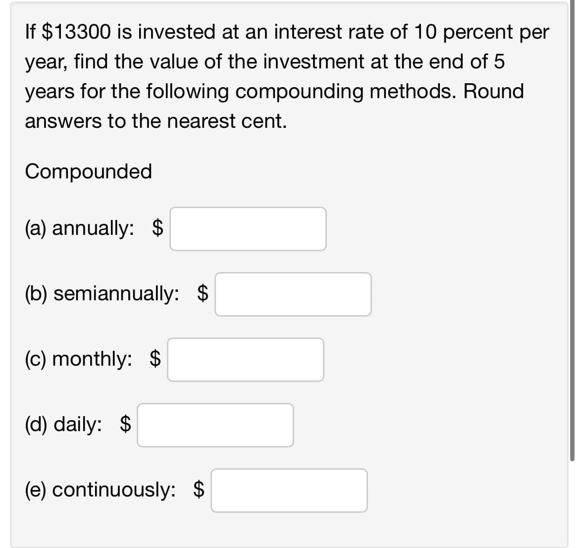 If $13300 is invested at an interest rate of 10 percent per
year, find the value of the investment at the end of 5
years for the following compounding methods. Round
answers to the nearest cent.
Compounded
(a) annually: $
(b) semiannually: $
(c) monthly: $
(d) daily: $
(e) continuously: $