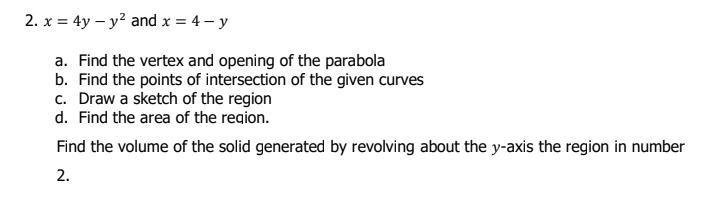 2. x = 4y – y² and x = 4 – y
a. Find the vertex and opening of the parabola
b. Find the points of intersection of the given curves
c. Draw a sketch of the region
d. Find the area of the region.
Find the volume of the solid generated by revolving about the y-axis the region in number
2.
