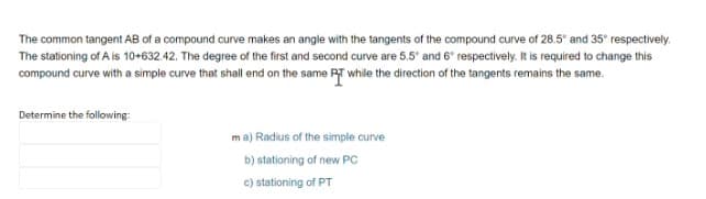 The common tangent AB of a compound curve makes an angle with the tangents of the compound curve of 28.5° and 35° respectively.
The stationing of A is 10+632.42. The degree of the first and second curve are 5.5° and 6° respectively. It is required to change this
compound curve with a simple curve that shall end on the same RT while the direction of the tangents remains the same.
Determine the following:
ma) Radius of the simple curve
b) stationing of new PC
c) stationing of PT