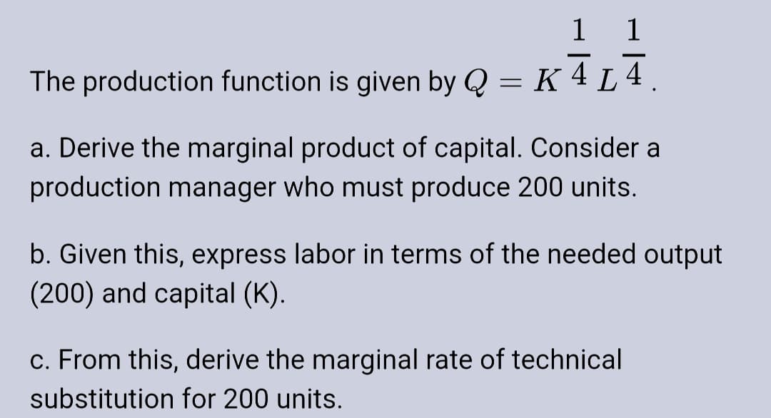 1 1
-
The production function is given by Q = K4 L4.
a. Derive the marginal product of capital. Consider a
production manager who must produce 200 units.
b. Given this, express labor in terms of the needed output
(200) and capital (K).
c. From this, derive the marginal rate of technical
substitution for 200 units.