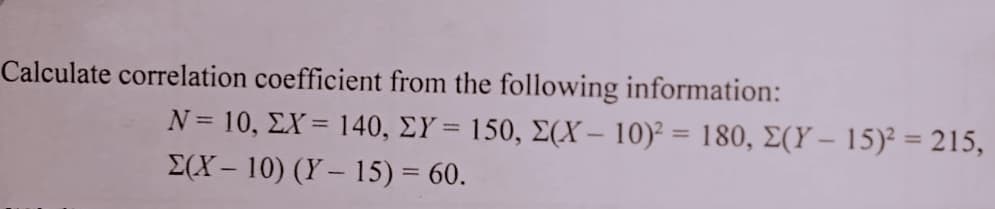 Calculate correlation coefficient from the following information:
N= 10, ΣX= 140, ΣΥ= 150, Σ(Χ- 10) -180, Σ(Υ-15)? 215,
E(X – 10) (Y – 15) = 60.
%3D
