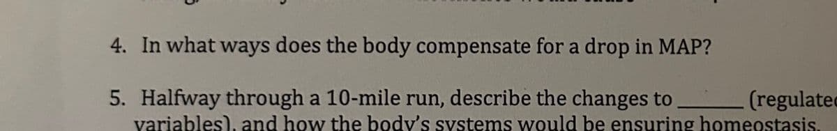 4. In what ways does the body compensate for a drop in MAP?
5. Halfway through a 10-mile run, describe the changes to ____________ (regulate
variables), and how the body's systems would be ensuring homeostasis.