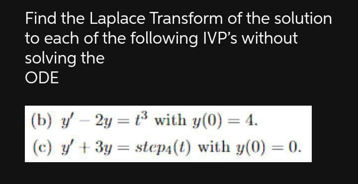 Find the Laplace Transform of the solution
to each of the following IVP's without
solving the
ODE
(b) y – 2y = t³ with y(0) = 4.
(c) y + 3y = step4(t) with y(0) = 0.
