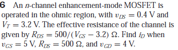 6 An n-channel enhancement-mode MOSFET is
operated in the ohmic region, with vs = 0.4 V and
Vr = 3.2 V. The effective resistance of the channel is
given by Rps = 500/(Vas – 3.2) 2. Find ip when
vcs = 5 , Rps = 500 2, and v cn = 4 V.
