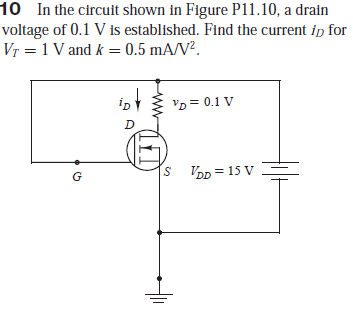 10 In the circuit shown in Figure P11.10, a drain
voltage of 0.1 V is established. Find the current ip for
Vr = 1 V and k = 0.5 mA/V².
'p = 0.1 V
D
S VDD = 15 V
