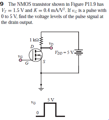 9 The NMOS transistor shown in Figure P11.9 has
Vr = 1.5 V and K = 0.4 mA/V². If vg is a pulse with
O to 5 V, find the voltage levels of the pulse signal at
the drain output.
1 k2:
VD
VDD = 5 VE
VG
G
VG
