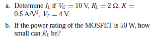 a. Determine I, if VG = 10 V, R1 = 2 2, K =
0.5 A/V?, Vr = 4 V.
b. If the power rating of the MOSFET is 50 W, how
small can Rz be?
