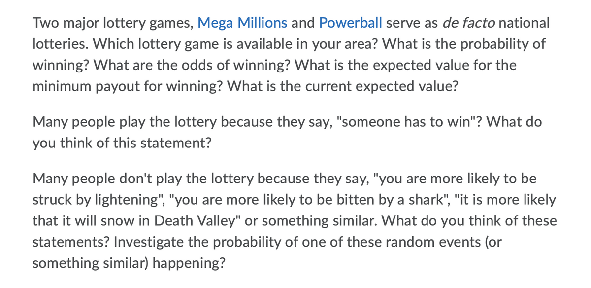 Two major lottery games, Mega Millions and Powerball serve as de facto national
lotteries. Which lottery game is available in your area? What is the probability of
winning? What are the odds of winning? What is the expected value for the
minimum payout for winning? VWhat is the current expected value?
Many people play the lottery because they say, "someone has to win"? What do
you think of this statement?
Many people don't play the lottery because they say, "you are more likely to be
struck by lightening", "you are more likely to be bitten by a shark", "it is more likely
that it will snow in Death Valley" or something similar. What do you think of these
statements? Investigate the probability of one of these random events (or
something similar) happening?
