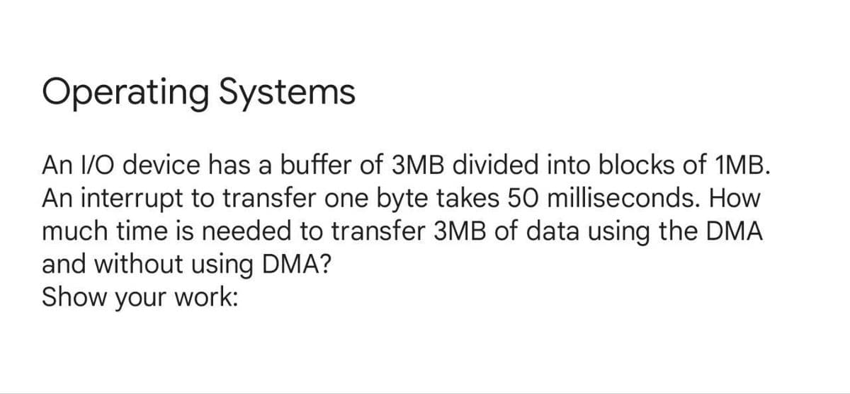 Operating Systems
An I/O device has a buffer of 3MB divided into blocks of 1MB.
An interrupt to transfer one byte takes 50 milliseconds. How
much time is needed to transfer 3MB of data using the DMA
and without using DMA?
Show your work:
