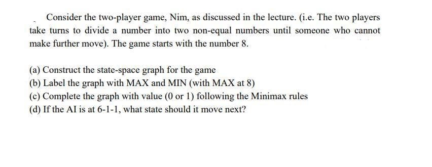 Consider the two-player game, Nim, as discussed in the lecture. (i.e. The two players
take turns to divide a number into two non-equal numbers until someone who cannot
make further move). The game starts with the number 8.
(a) Construct the state-space graph for the game
(b) Label the graph with MAX and MIN (with MAX at 8)
(c) Complete the graph with value (0 or 1) following the Minimax rules
(d) If the Al is at 6-1-1, what state should it move next?

