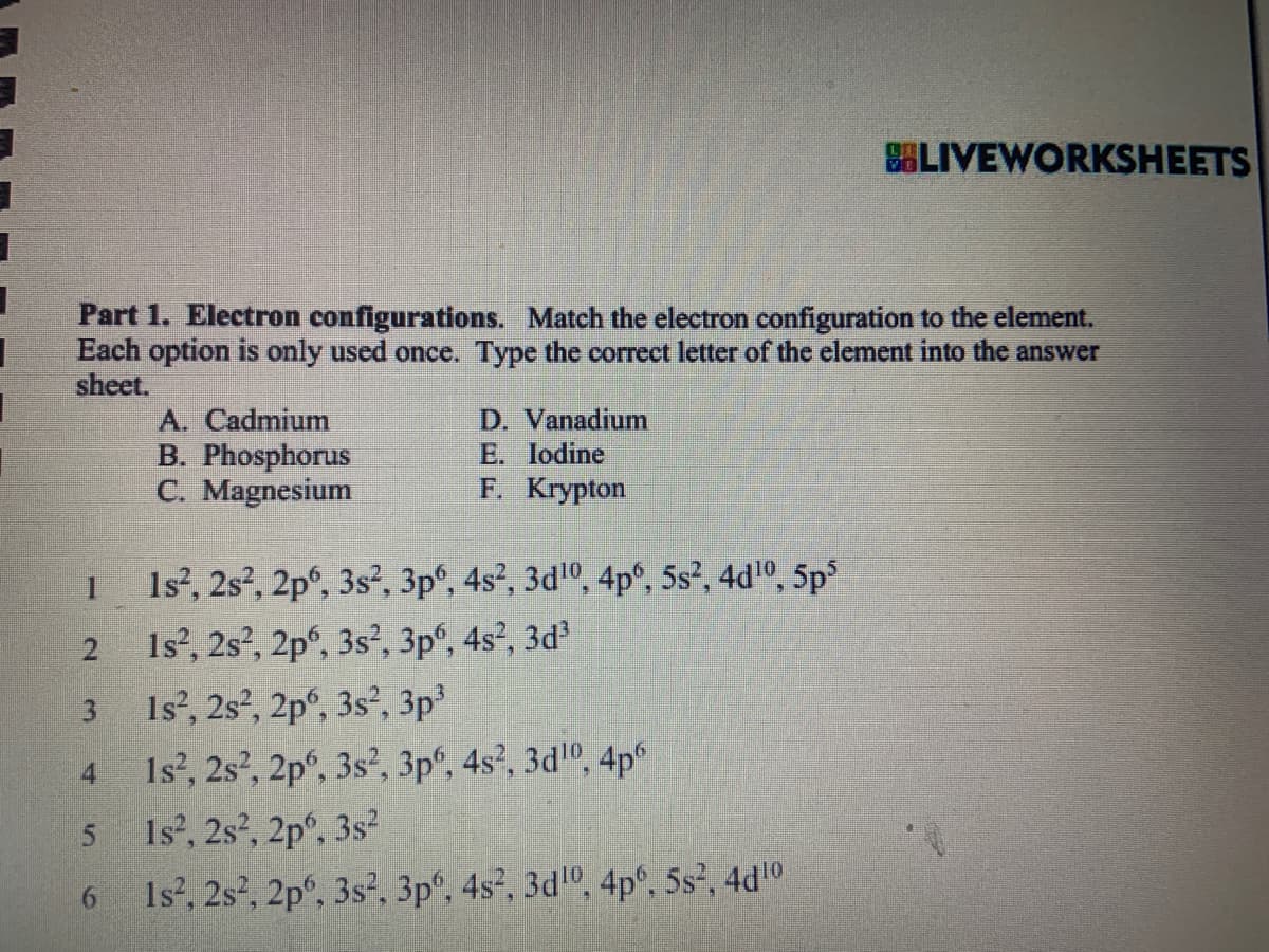 1
1
1
Part 1. Electron configurations. Match the electron configuration to the element.
Each option is only used once. Type the correct letter of the element into the answer
sheet.
2
3
4
5
6
A. Cadmium
B. Phosphorus
C. Magnesium
D. Vanadium
E. Iodine
F. Krypton
SLIVEWORKSHEETS
1s², 2s², 2p6, 3s², 3p6, 4s², 3d¹0, 4p6, 5s², 4d¹0, 5p5
1s², 2s², 2p6, 3s², 3p6, 4s², 3d³
Is², 2s², 2p6, 3s², 3p³
1s², 2s², 2p6, 3s², 3p6, 4s², 3d¹0, 4p6
1s², 2s², 2p6, 3s²
Is², 2s², 2p6, 3s², 3pº, 4s², 3d10, 4pº, 5s², 4d¹0