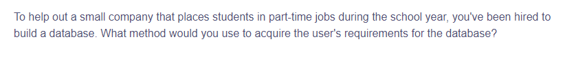 To help out a small company that places students in part-time jobs during the school year, you've been hired to
build a database. What method would you use to acquire the user's requirements for the database?