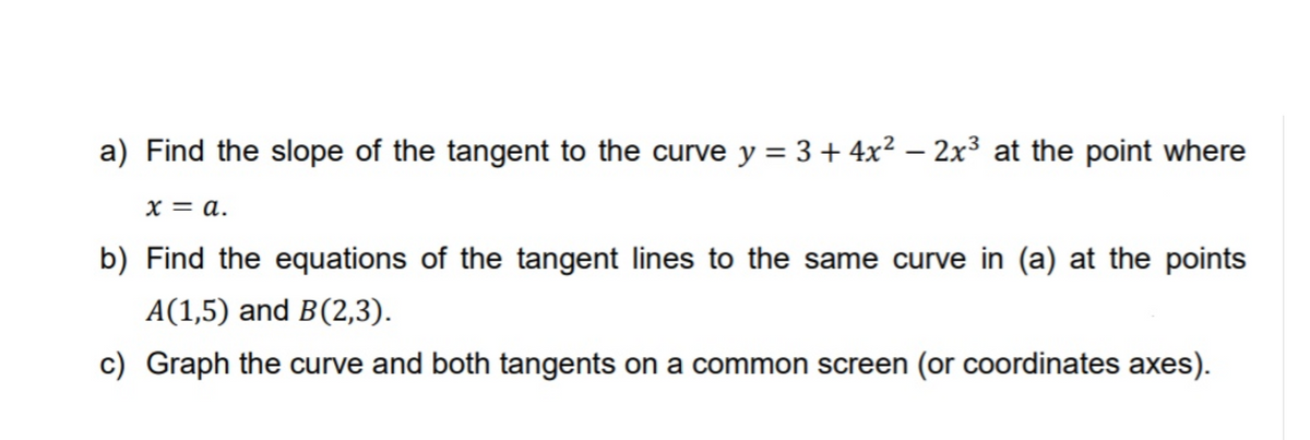 a) Find the slope of the tangent to the curve y = 3+ 4x² – 2x³ at the point where
x = a.
b) Find the equations of the tangent lines to the same curve in (a) at the points
A(1,5) and B(2,3).
c) Graph the curve and both tangents on a common screen (or coordinates axes).
