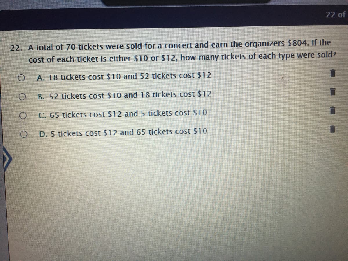 22 of
22. A total of 70 tickets were sold for a concert and earn the organizers $804. If the
cost of each ticket is either $10 or $12, how many tickets of each type were sold?
A. 18 tickets cost $10 and 52 tickets cost $12
B. 52 tickets cost $10 and 18 tickets cost $12
C. 65 tickets cost $12 and 5 tickets cost $10
D. 5 tickets cost $12 and 65 tickets cost $10
