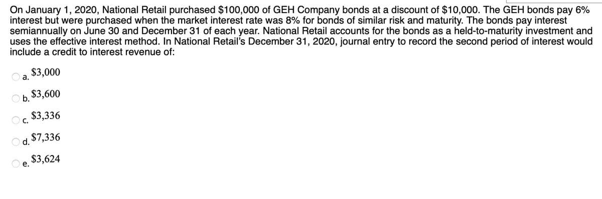 On January 1, 2020, National Retail purchased $100,000 of GEH Company bonds at a discount of $10,000. The GEH bonds pay 6%
interest but were purchased when the market interest rate was 8% for bonds of similar risk and maturity. The bonds pay interest
semiannually on June 30 and December 31 of each year. National Retail accounts for the bonds as a held-to-maturity investment and
uses the effective interest method. In National Retail's December 31, 2020, journal entry to record the second period of interest would
include a credit to interest revenue of:
$3,000
$3,600
$3,336
d.
$7,336
e. $3,624
a.
b.
C.