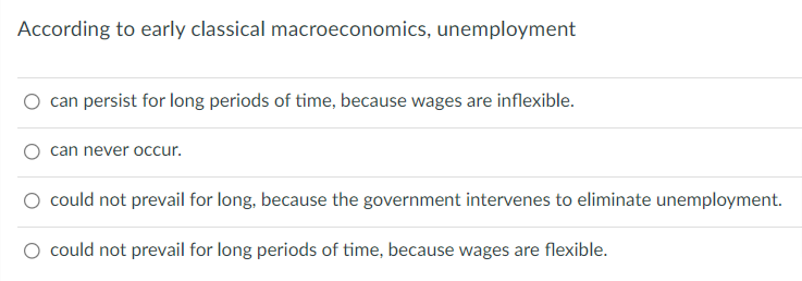 According to early classical macroeconomics, unemployment
can persist for long periods of time, because wages are inflexible.
can never occur.
could not prevail for long, because the government intervenes to eliminate unemployment.
O could not prevail for long periods of time, because wages are flexible.
