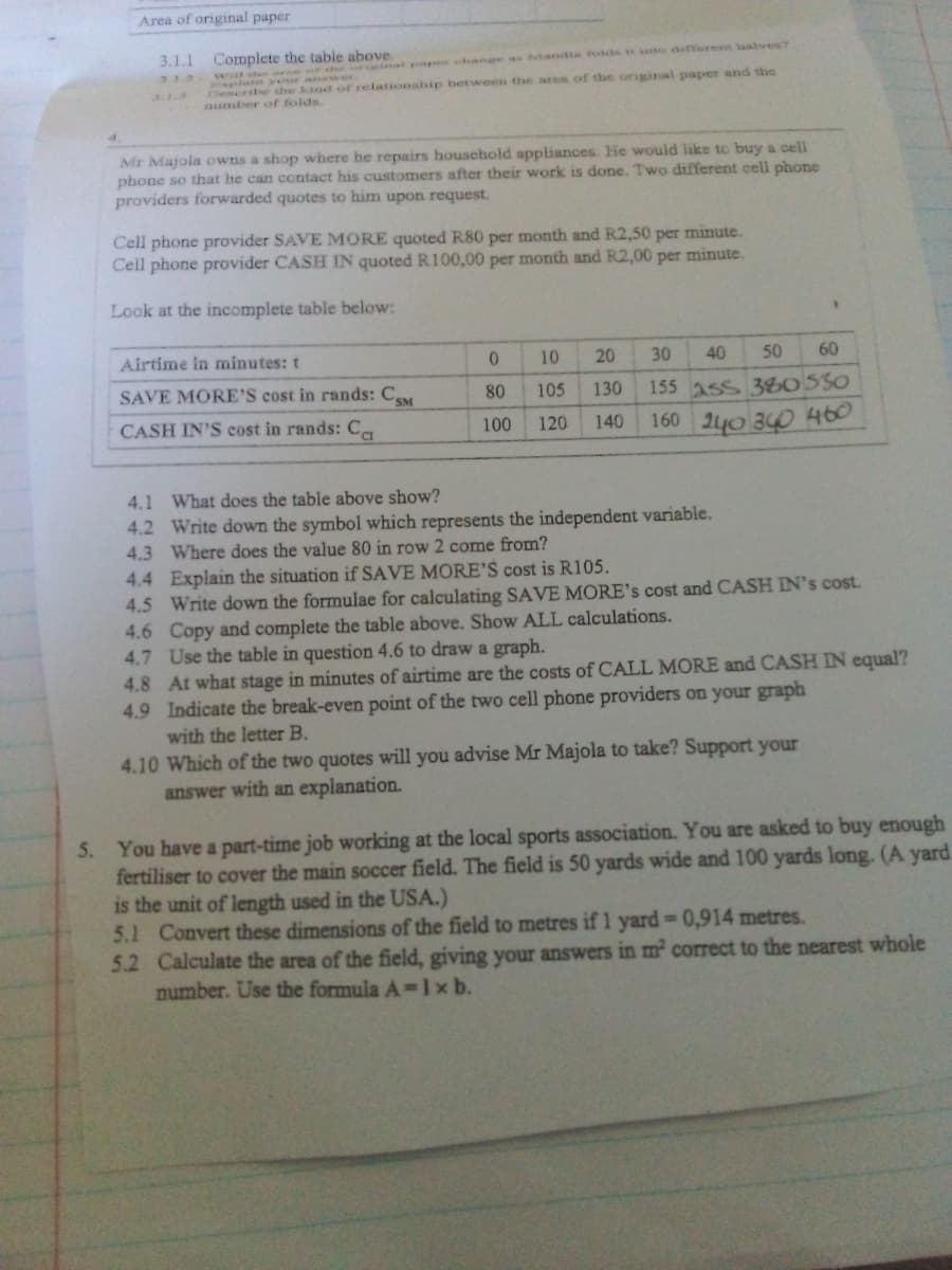 Area of original paper
3.1.1 Complete the table above.
lal paper change as htandia fokcs oto dsfterent laalves?
wa the or th
glain your anawer
Describe he kind of relationahip between the ares of the original paper and the
aumber of folds.
3.1.3
4.
Mr Majola owns a shop where he repairs household appliances. He woulid like to buy a cell
phone so that he can contact his customers after their work is done. Two different cell phone
providers forwarded quotes to him upon request.
Cell phone provider SAVE MORE quoted R80 per month and R2,50 per minute.
Cell phone provider CASH IN quoted R100,00 per month and R2,00 per minute.
Look at the incomplete table below:
Airtime in minutes: t
10
20
30
40
50
60
SAVE MORE'S cost in rands: CM
80
105
130
155 Ass 380530
CASH IN'S cost in rands: Ca
120
140
160 240 340 460
100
4.1 What does the table above show?
4.2 Write down the symbol which represents the independent variable.
4.3 Where does the value 80 in row 2 come from?
4.4 Explain the situation if SAVE MORE'S cost is R105.
4.5 Write down the formulae for calculating SAVE MORE's cost and CASH IN's cost.
4.6 Copy and complete the table above. Show ALL calculations.
4.7 Use the table in question 4.6 to draw a graph.
4.8 At what stage in minutes of airtime are the costs of CALL MORE and CASH IN equal?
4.9 Indicate the break-even point of the two cell phone providers on your graph
with the letter B.
4.10 Which of the two quotes will you advise Mr Majola to take? Support your
answer with an explanation.
5. You have a part-time job working at the local sports association. You are asked to buy enough
fertiliser to cover the main soccer field. The field is 50 yards wide and 100 yards long. (A yard
is the unit of length used in the USA.)
5.1 Convert these dimensions of the field to metres if 1 yard-0,914 metres.
5.2 Calculate the area of the field, giving your answers in m2 correct to the nearest whole
number. Use the formula A-1xb.
