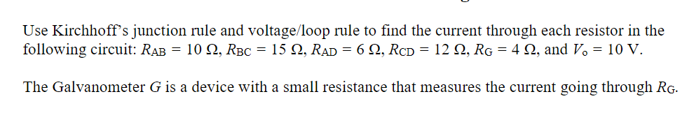 Use Kirchhoff's junction rule and voltage/loop rule to find the current through each resistor in the
following circuit: RAB = 10 2, RBC = 15 N, RAD = 6 2, RCD = 12 Q, RG = 4 2, and V. = 10 V.
The Galvanometer G is a device with a small resistance that measures the current going through RG.
