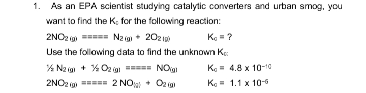 1. As an EPA scientist studying catalytic converters and urban smog, you
want to find the Ko for the following reaction:
2NO2 (g) ====
N2 (9) + 202 (9)
Kc = ?
Use the following data to find the unknown Kc:
½ N2 (9) + ½ O2 (9)
=== NO(g)
Kc = 4.8 x 10-10
2NO2 (g) ===
2 NO(g) + O2 (g)
Ke = 1.1 x 10-5
%3D
