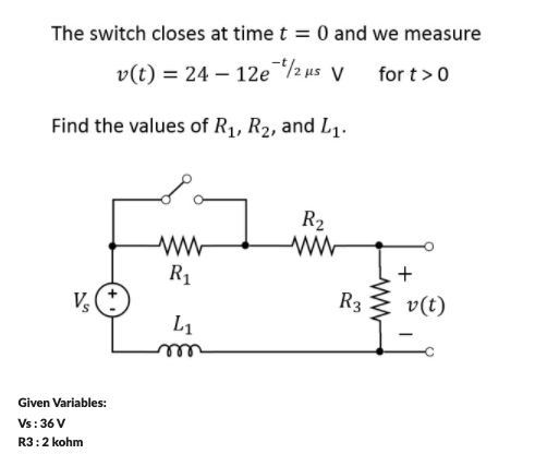 The switch closes at time t = 0 and we measure
v(t) = 24 – 12e½us v
for t>0
Find the values of R1, R2, and L1.
R2
R1
+
V
R3
v(t)
L1
Given Variables:
Vs: 36 V
R3:2 kohm
