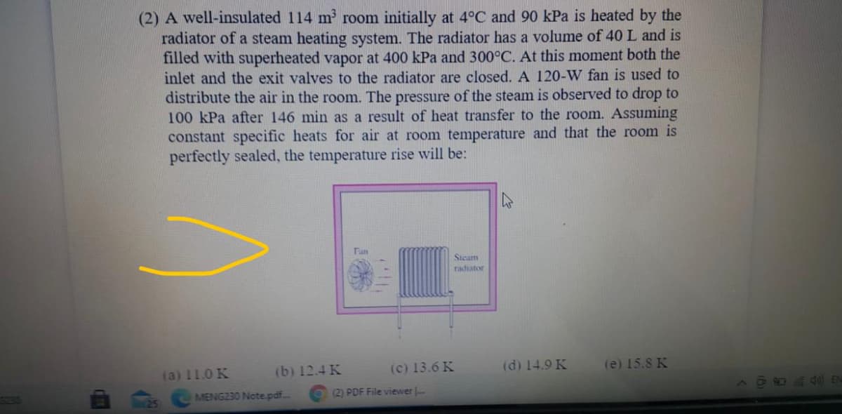 (2) A well-insulated 114 m room initially at 4°C and 90 kPa is heated by the
radiator of a steam heating system. The radiator has a volume of 40 L and is
filled with superheated vapor at 400 kPa and 300°C. At this moment both the
inlet and the exit valves to the radiator are closed. A 120-W fan is used to
distribute the air in the room. The pressure of the steam is observed to drop to
100 kPa after 146 min as a result of heat transfer to the room. Assuming
constant specific heats for air at room temperature and that the room is
perfectly sealed, the temperature rise will be:
47
Steam
radiator
(b) 12.4 K
(c) 13.6 K
(d) 14.9 K
(e) 15.8 K
(a) 11.0 K
MENG230 Note pdf..
(2) PDF File viewer .
