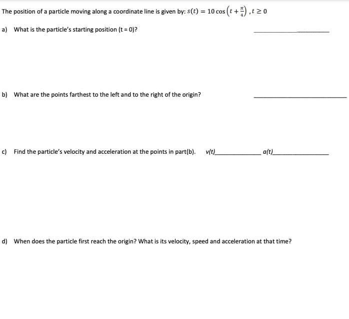 The position of a particle moving along a coordinate line is given by: s(t) = 10 cos (t +),t 20
a) What is the particle's starting position (t = 0)?
b) What are the points farthest to the left and to the right of the origin?
c) Find the particle's velocity and acceleration at the points in part(b). v(t)_
a(t)
d) When does the particle first reach the origin? What is its velocity, speed and acceleration at that time?
