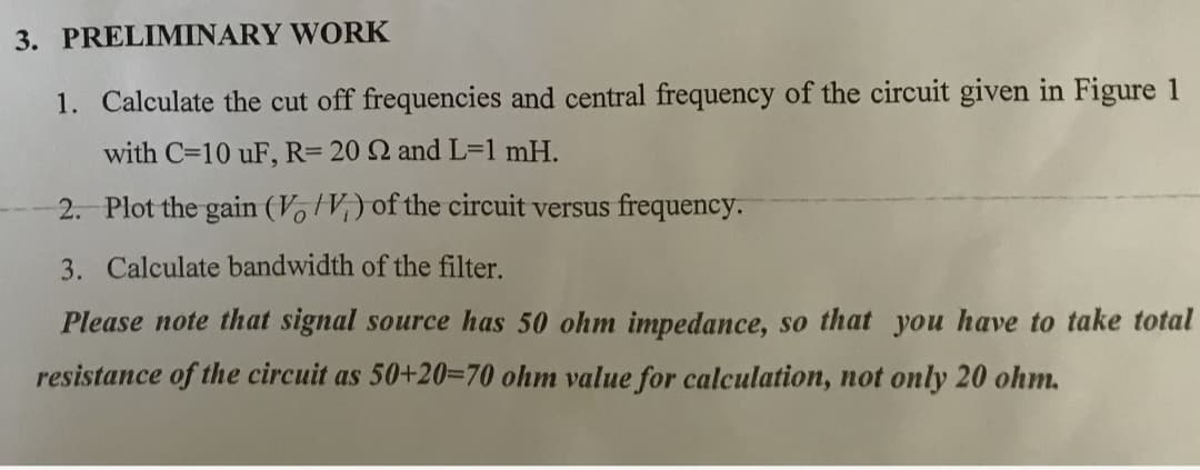 3. PRELIMINARY WORK
1. Calculate the cut off frequencies and central frequency of the circuit given in Figure 1
with C=10 uF, R= 20 2 and L=1 mH.
2. Plot the gain (V, V;) of the circuit versus frequency.
3. Calculate bandwidth of the filter.
Please note that signal source has 50 ohm impedance, so that you have to take total
resistance of the circuit as 50+20=70 ohm value for calculation, not only 20 ohm.
