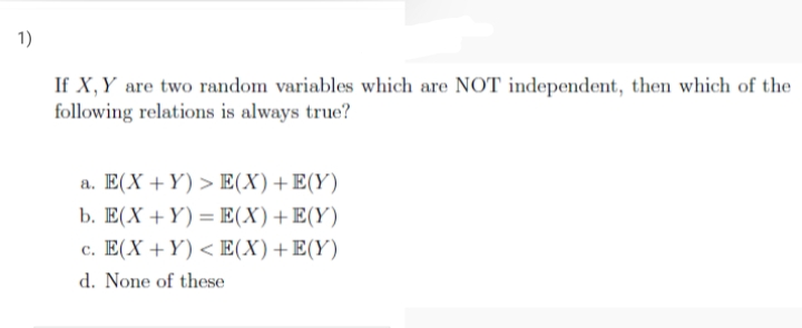 1)
If X,Y are two random variables which are NOT independent, then which of the
following relations is always true?
a. E(X +Y) > E(X)+E(Y)
b. E(X +Y) = E(X)+E(Y)
c. E(X +Y) < E(X)+E(Y)
d. None of these
