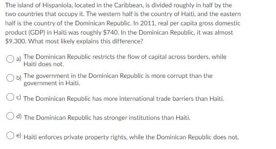 The island of Hispaniola, located in the Caribbean, is divided roughly in half by the
two countries that occupy it. The western half is the country of Haiti, and the eastern
half is the country of the Dominican Republic. In 2011, real per capita gross domestic
product (GDP) in Haiti was roughly $740. In the Dominican Republic, it was almost
$9,300. What most likely explains this difference?
a) The Dominican Republic restricts the flow of capital across borders, while
Haiti does not.
O b) The government in the Dominican Republic is more corrupt than the
government in Haiti.
Oc) The Dominican Republic has more international trade barriers than Haiti.
d) The Dominican Republic has stronger institutions than Haiti.
e) Haiti enforces private property rights, while the Dominican Republic does not.
