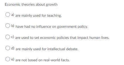 Economic theories about growth
a) are mainly used for teaching.
O b) have had no influence on government policy.
Oc) are used to set economic policies that impact human lives.
d) are mainly used for intellectual debate.
e) are not based on real-world facts.
