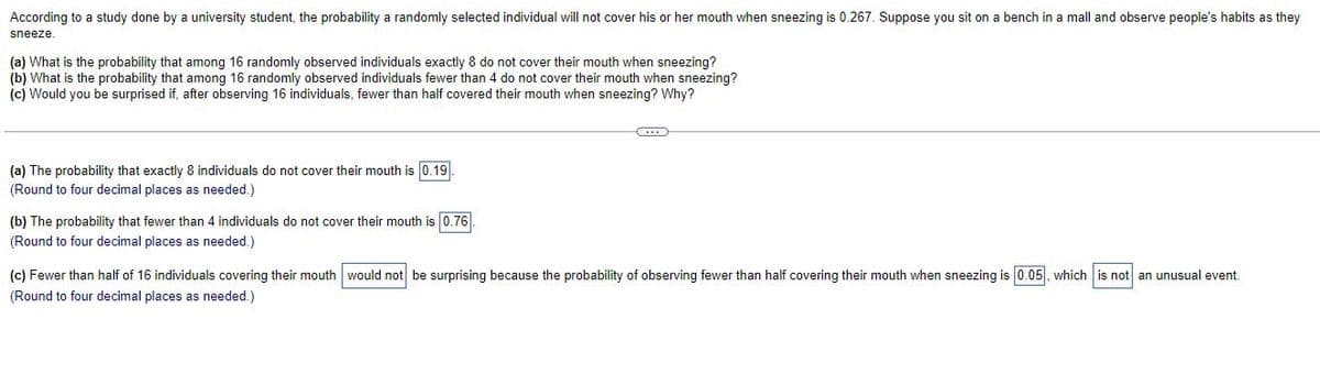 According to a study done by a university student, the probability a randomly selected individual will not cover his or her mouth when sneezing is 0.267. Suppose you sit on a bench in a mall and observe people's habits as they
sneeze.
(a) What is the probability that among 16 randomly observed individuals exactly 8 do not cover their mouth when sneezing?
(b) What is the probability that among 16 randomly observed individuals fewer than 4 do not cover their mouth when sneezing?
(c) Would you be surprised if, after observing 16 individuals, fewer than half covered their mouth when sneezing? Why?
(a) The probability that exactly 8 individuals do not cover their mouth is 0.19
(Round to four decimal places as needed.)
(b) The probability that fewer than 4 individuals do not cover their mouth is 0.76.
(Round to four decimal places as needed.)
(c) Fewer than half of 16 individuals covering their mouth would not be surprising because the probability of observing fewer than half covering their mouth when sneezing is 0.05. which is not an unusual event.
(Round to four decimal places as needed.)
