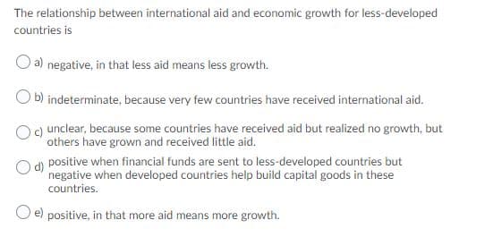 The relationship between international aid and economic growth for less-developed
countries is
a) negative, in that less aid means less growth.
O b) indeterminate, because very few countries have received international aid.
c) unclear, because some countries have received aid but realized no growth, but
others have grown and received little aid.
Od positive when financial funds are sent to less-developed countries but
negative when developed countries help build capital goods in these
countries.
e)
positive, in that more aid means more growth.
